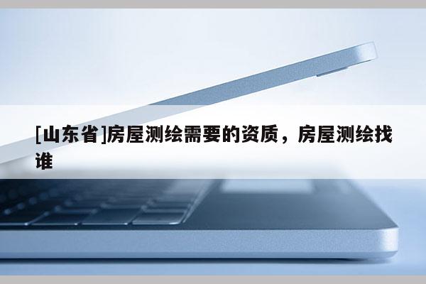 [山东省]房屋测绘需要的资质，房屋测绘找谁