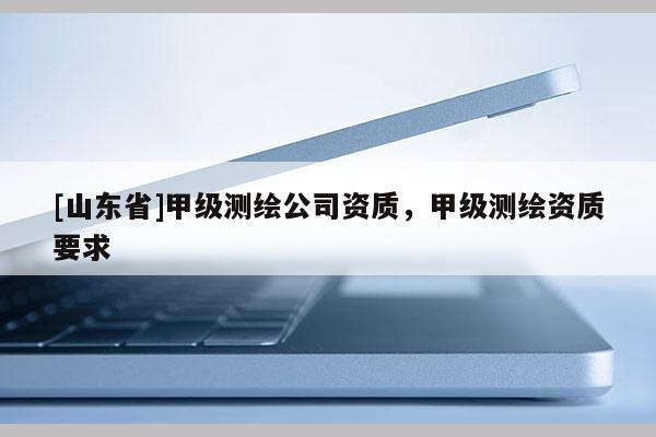 [山东省]甲级测绘公司资质，甲级测绘资质要求