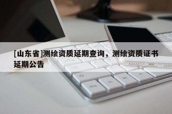 [山东省]测绘资质延期查询，测绘资质证书延期公告