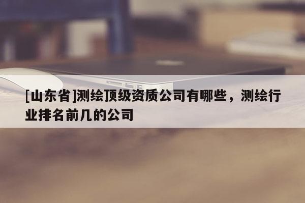 [山东省]测绘顶级资质公司有哪些，测绘行业排名前几的公司