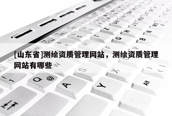 [山东省]测绘资质管理网站，测绘资质管理网站有哪些
