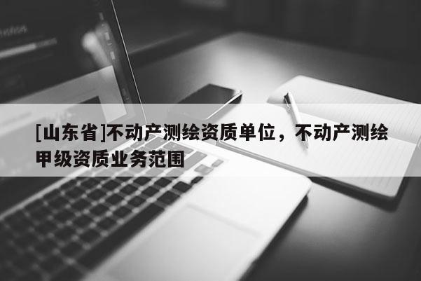 [山东省]不动产测绘资质单位，不动产测绘甲级资质业务范围