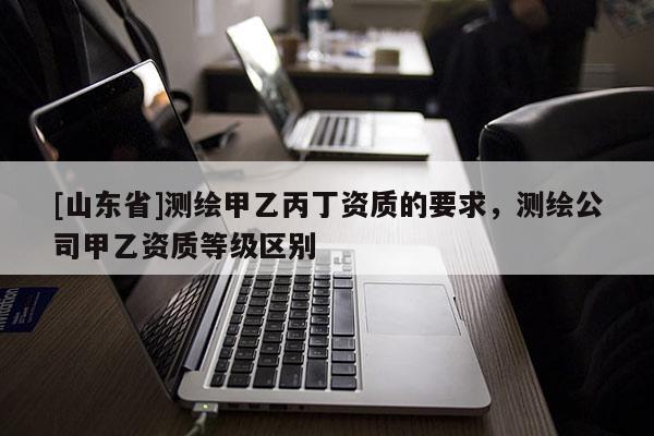 [山东省]测绘甲乙丙丁资质的要求，测绘公司甲乙资质等级区别