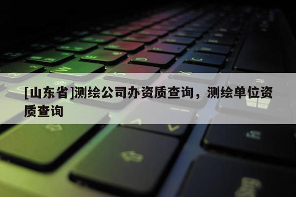 [山东省]测绘公司办资质查询，测绘单位资质查询