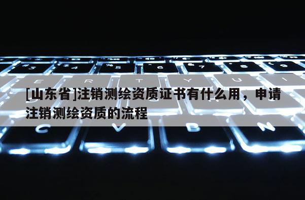 [山东省]注销测绘资质证书有什么用，申请注销测绘资质的流程