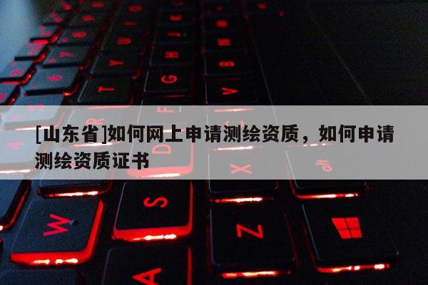 [山东省]如何网上申请测绘资质，如何申请测绘资质证书