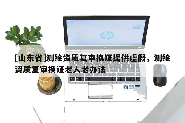 [山东省]测绘资质复审换证提供虚假，测绘资质复审换证老人老办法