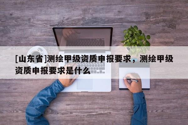[山东省]测绘甲级资质申报要求，测绘甲级资质申报要求是什么