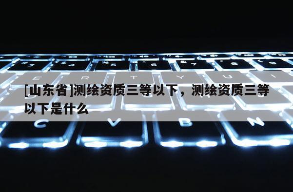 [山东省]测绘资质三等以下，测绘资质三等以下是什么