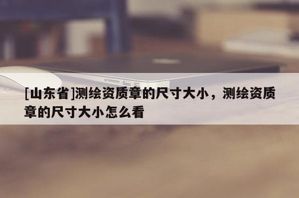 [山东省]测绘资质章的尺寸大小，测绘资质章的尺寸大小怎么看