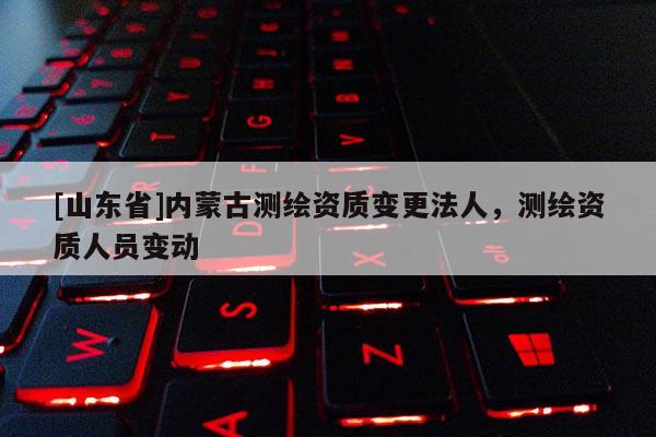 [山东省]内蒙古测绘资质变更法人，测绘资质人员变动