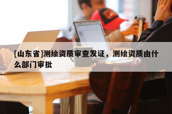 [山东省]测绘资质审查发证，测绘资质由什么部门审批