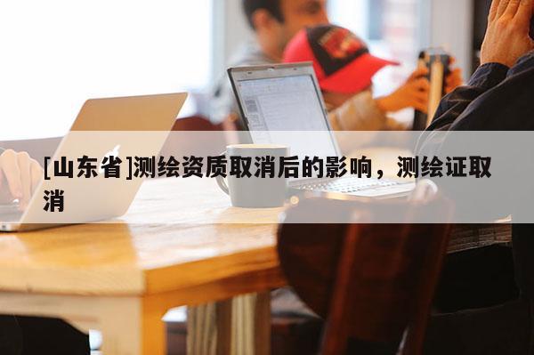 [山东省]测绘资质取消后的影响，测绘证取消
