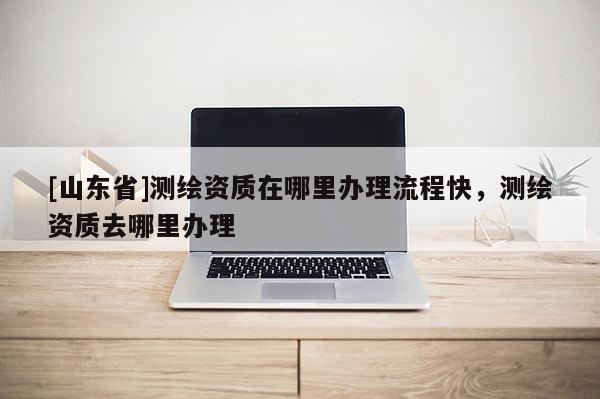 [山东省]测绘资质在哪里办理流程快，测绘资质去哪里办理