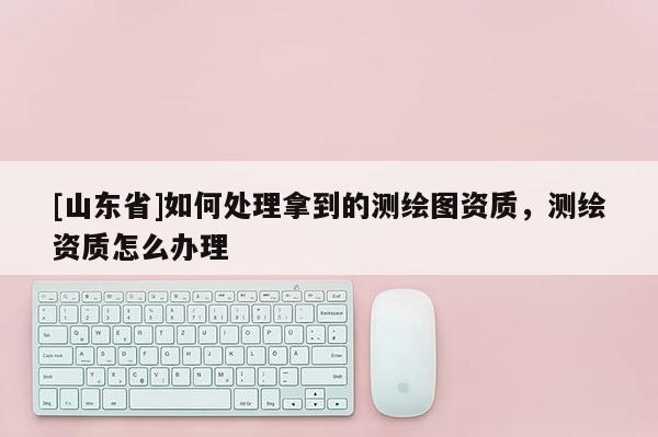 [山东省]如何处理拿到的测绘图资质，测绘资质怎么办理