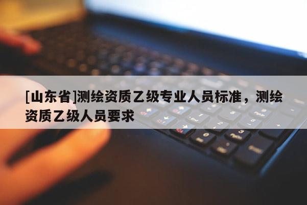[山东省]测绘资质乙级专业人员标准，测绘资质乙级人员要求