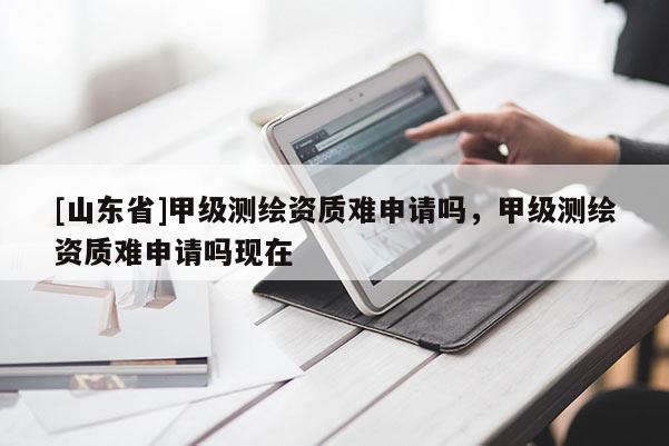 [山东省]甲级测绘资质难申请吗，甲级测绘资质难申请吗现在