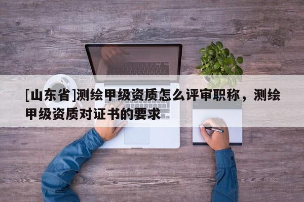 [山东省]测绘甲级资质怎么评审职称，测绘甲级资质对证书的要求