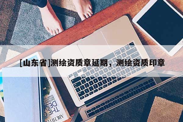 [山东省]测绘资质章延期，测绘资质印章