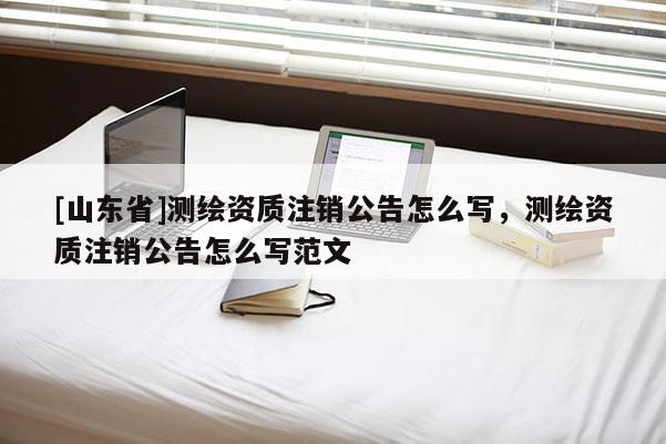 [山东省]测绘资质注销公告怎么写，测绘资质注销公告怎么写范文