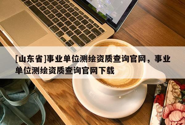 [山东省]事业单位测绘资质查询官网，事业单位测绘资质查询官网下载