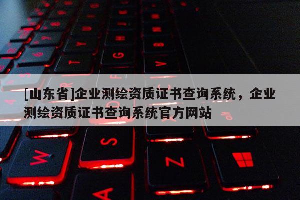 [山东省]企业测绘资质证书查询系统，企业测绘资质证书查询系统官方网站