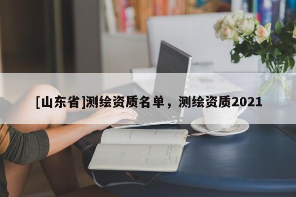 [山东省]测绘资质名单，测绘资质2021