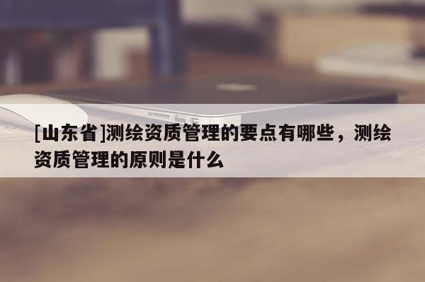 [山东省]测绘资质管理的要点有哪些，测绘资质管理的原则是什么
