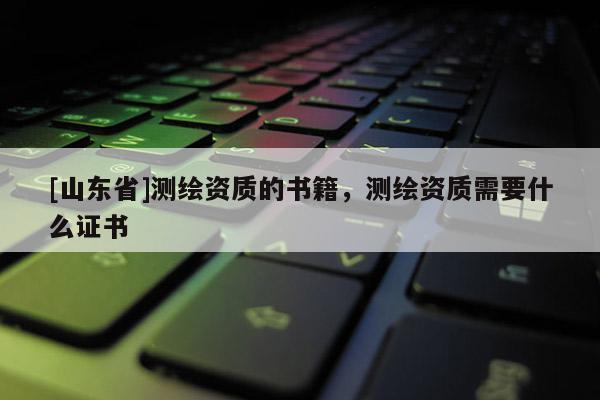 [山东省]测绘资质的书籍，测绘资质需要什么证书