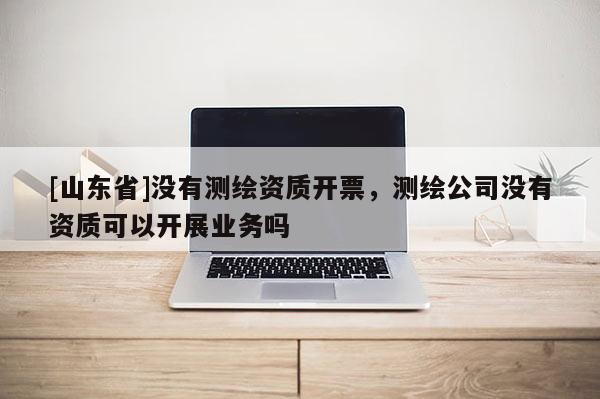 [山东省]没有测绘资质开票，测绘公司没有资质可以开展业务吗