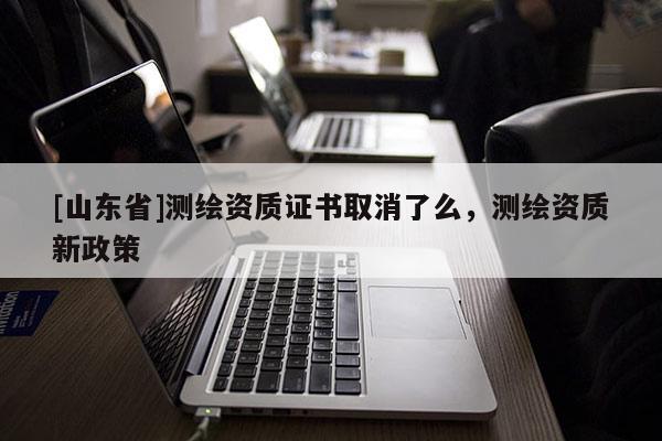 [山东省]测绘资质证书取消了么，测绘资质新政策