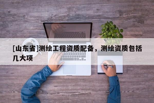 [山东省]测绘工程资质配备，测绘资质包括几大项