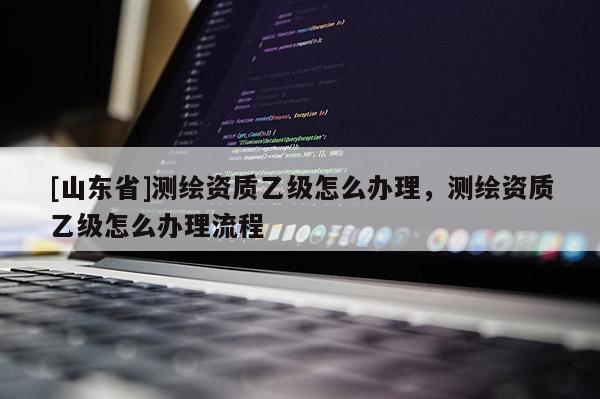 [山东省]测绘资质乙级怎么办理，测绘资质乙级怎么办理流程