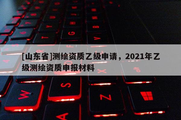 [山东省]测绘资质乙级申请，2021年乙级测绘资质申报材料