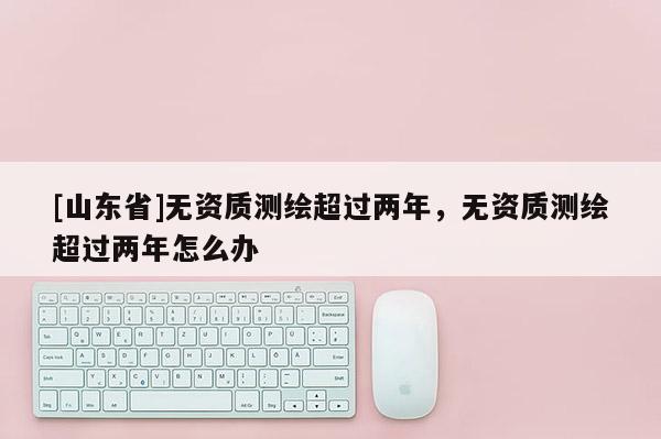 [山东省]无资质测绘超过两年，无资质测绘超过两年怎么办
