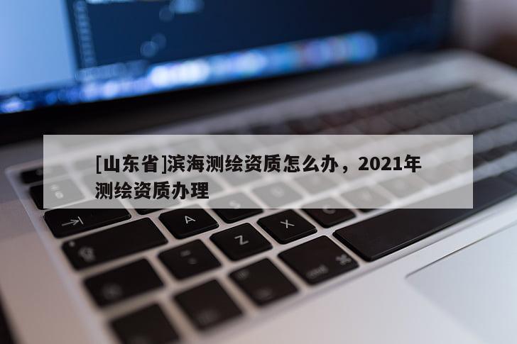 [山东省]滨海测绘资质怎么办，2021年测绘资质办理