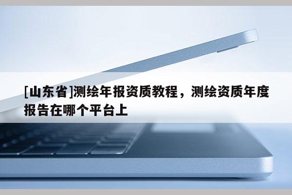 [山东省]测绘年报资质教程，测绘资质年度报告在哪个平台上