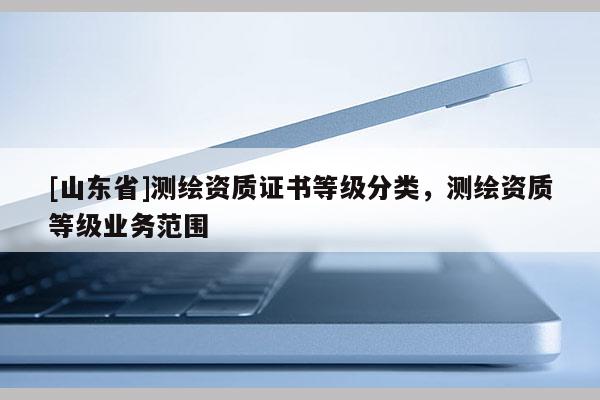 [山东省]测绘资质证书等级分类，测绘资质等级业务范围