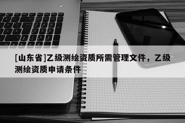 [山东省]乙级测绘资质所需管理文件，乙级测绘资质申请条件