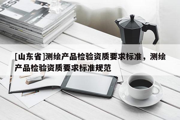 [山东省]测绘产品检验资质要求标准，测绘产品检验资质要求标准规范