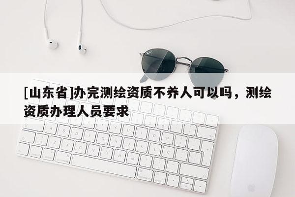[山东省]办完测绘资质不养人可以吗，测绘资质办理人员要求