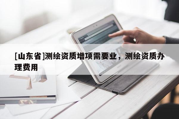 [山东省]测绘资质增项需要业，测绘资质办理费用