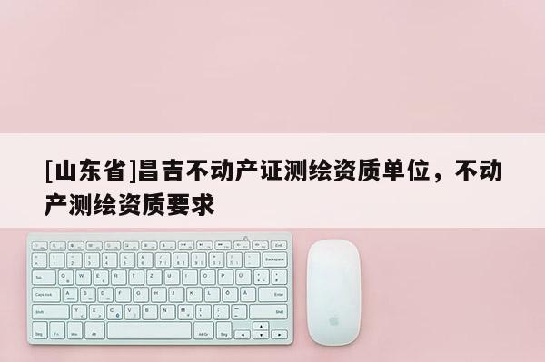 [山东省]昌吉不动产证测绘资质单位，不动产测绘资质要求