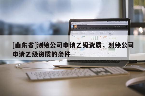 [山东省]测绘公司申请乙级资质，测绘公司申请乙级资质的条件