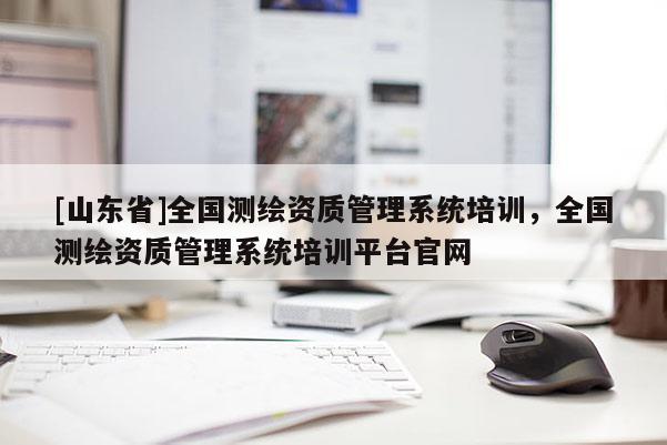 [山东省]全国测绘资质管理系统培训，全国测绘资质管理系统培训平台官网
