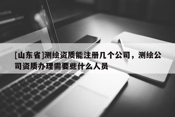 [山东省]测绘资质能注册几个公司，测绘公司资质办理需要些什么人员
