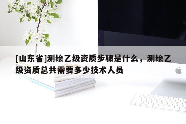 [山东省]测绘乙级资质步骤是什么，测绘乙级资质总共需要多少技术人员