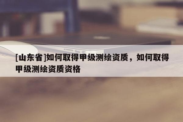 [山东省]如何取得甲级测绘资质，如何取得甲级测绘资质资格