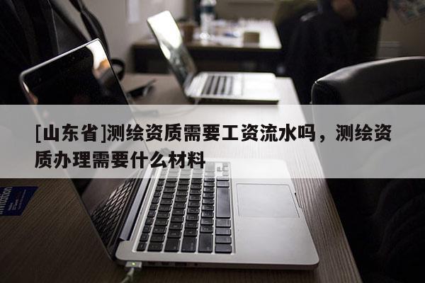 [山东省]测绘资质需要工资流水吗，测绘资质办理需要什么材料