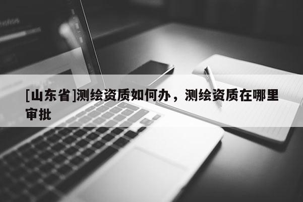 [山东省]测绘资质如何办，测绘资质在哪里审批